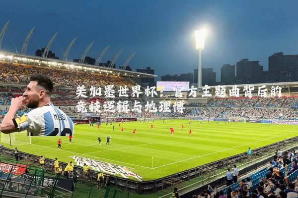 美加墨世界杯:官方主题曲背后的竞技逻辑与地理博弈