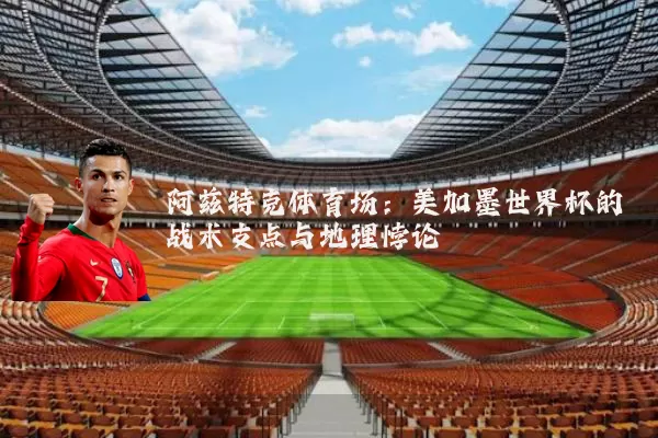 阿兹特克体育场:美加墨世界杯的战术支点与地理悖论