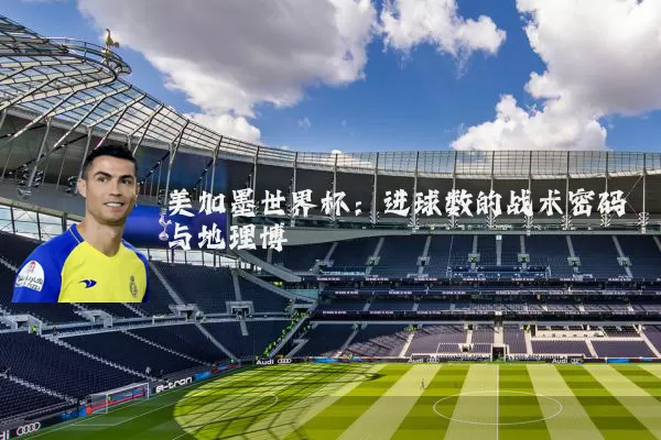 美加墨世界杯:进球数的战术密码与地理博弈