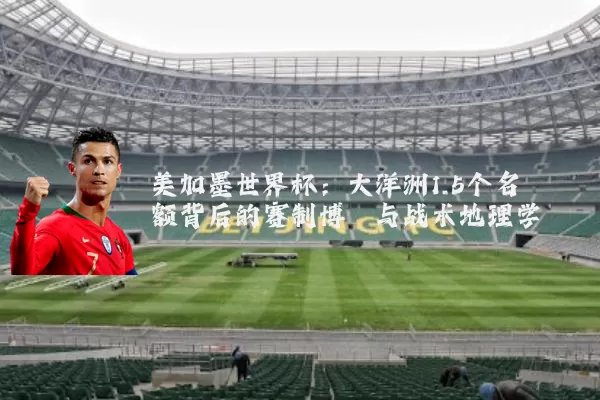 美加墨世界杯:大洋洲1.5个名额背后的赛制博弈与战术地理学