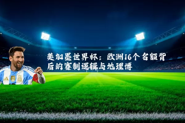 美加墨世界杯：欧洲16个名额背后的赛制逻辑与地理博弈