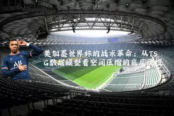 美加墨世界杯的战术革命：从TSG数据模型看空间压缩的底层逻辑